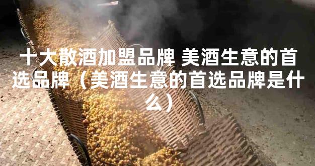 十大散酒加盟品牌 美酒生意的首选品牌（美酒生意的首选品牌是什么）